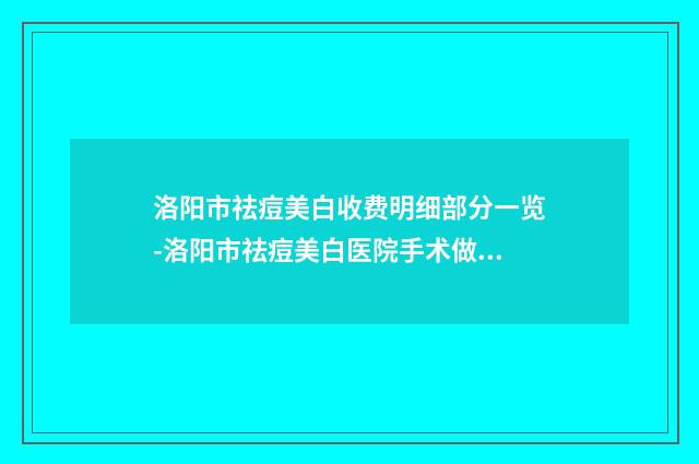 洛阳市祛痘美白收费明细部分一览-洛阳市祛痘美白医院手术做一次价格