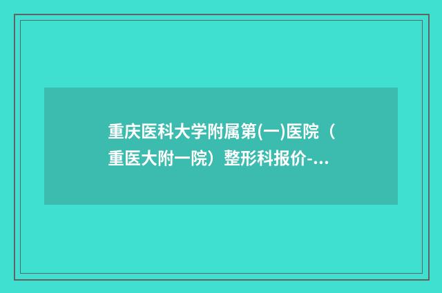 重庆医科大学附属第(一)医院（重医大附一院）整形科报价-张恒术医生,申霄医生圈内大拿