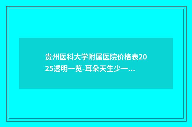 贵州医科大学附属医院价格表2025透明一览-耳朵天生少一块肉案例