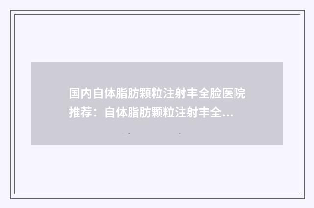 国内自体脂肪颗粒注射丰全脸医院推荐：自体脂肪颗粒注射丰全脸医院top50鲜有汇总