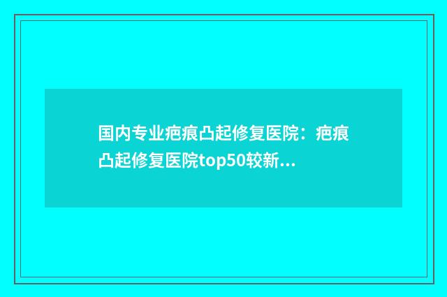 国内专业疤痕凸起修复医院:疤痕凸起修复医院top50较新版本发布