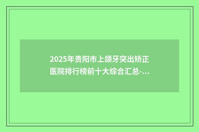 2025年贵阳市上颌牙突出矫正医院排行榜前十大综合汇总-贵阳市上颌牙突出矫正口腔医院