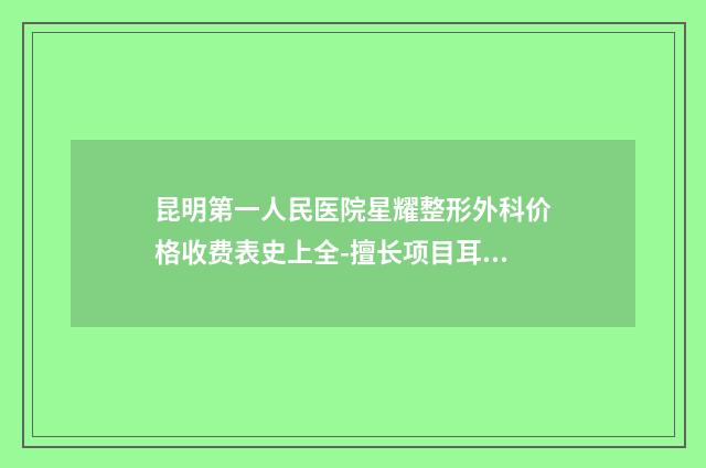 昆明第一人民医院星耀整形外科价格收费表史上全-擅长项目耳朵纠正等