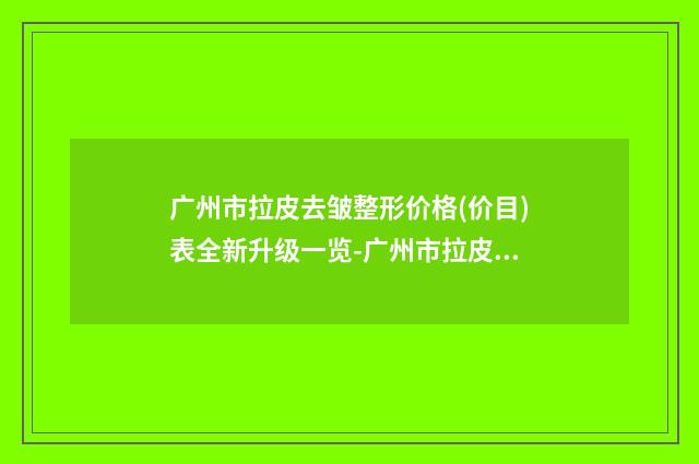 广州市拉皮去皱整形价格(价目)表全新升级一览-广州市拉皮去皱整形医院是什么价格呢