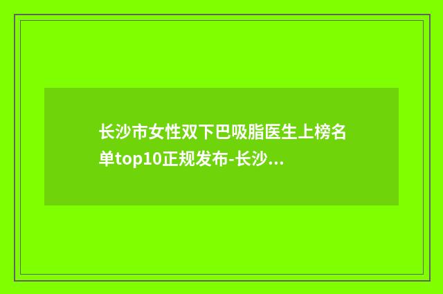 长沙市女性双下巴吸脂医生上榜名单top10正规发布-长沙市女性双下巴吸脂整形医生