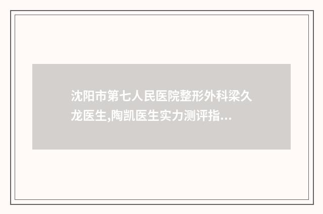 沈阳市第七人民医院整形外科梁久龙医生,陶凯医生实力测评指南
