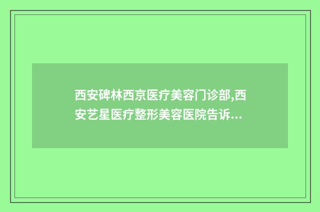 西安碑林西京医疗美容门诊部,西安艺星医疗整形美容医院告诉你哪家好且实惠