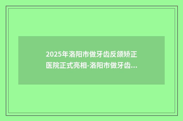 2025年洛阳市做牙齿反颌矫正医院正式亮相-洛阳市做牙齿反颌矫正口腔医院
