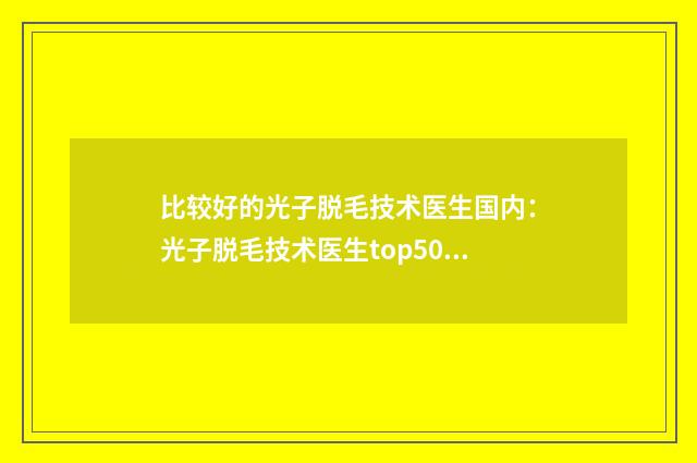 比较好的光子脱毛技术医生国内：光子脱毛技术医生top50权威名单