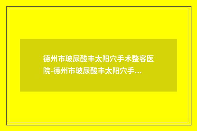 德州市玻尿酸丰太阳穴手术整容医院-德州市玻尿酸丰太阳穴手术医院排名知名连锁实力靠谱