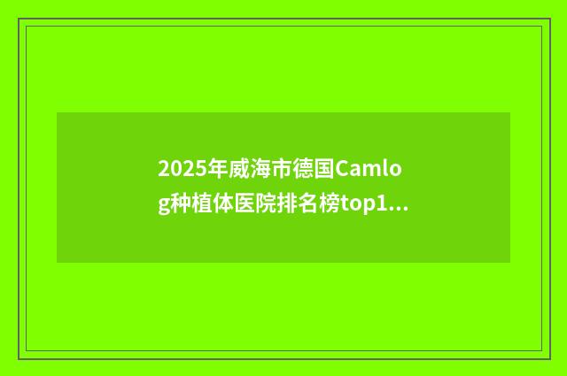 2025年威海市德国Camlog种植体医院排名榜top10哪家实力更高一筹-威海德韩牙博仕口腔TOP10稳中求胜