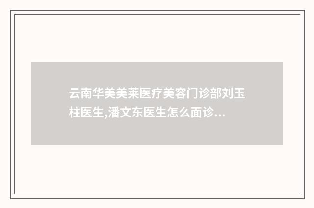 云南华美美莱医疗美容门诊部刘玉柱医生,潘文东医生怎么面诊资料