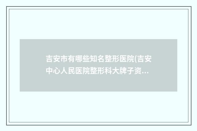 吉安市有哪些知名整形医院(吉安中心人民医院整形科大牌子资质各方面放心~)