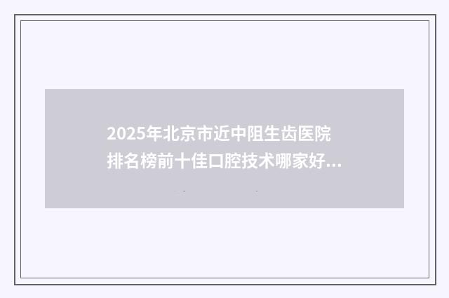 2025年北京市近中阻生齿医院排名榜前十佳口腔技术哪家好-北京好合咔咔口腔门诊部遍布省内各地