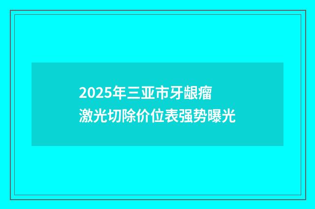 2025年三亚市牙龈瘤激光切除价位表强势曝光