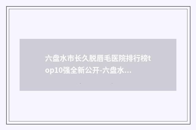 六盘水市长久脱唇毛医院排行榜top10强全新公开-六盘水友好妇科医院美容整形科