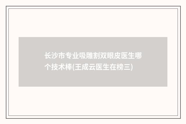 长沙市专业吸雕割双眼皮医生哪个技术棒(王成云医生在榜三)