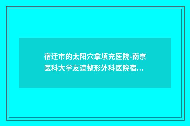 宿迁市的太阳穴拿填充医院-南京医科大学友谊整形外科医院宿迁整形美容门诊部略高一筹