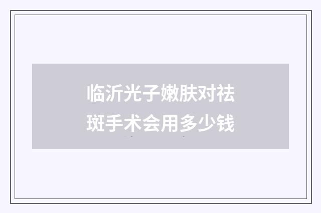临沂光子嫩肤对祛斑手术会用多少钱