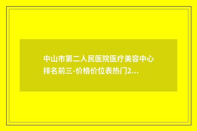 中山市第二人民医院医疗美容中心排名前三-价格价位表热门2024
