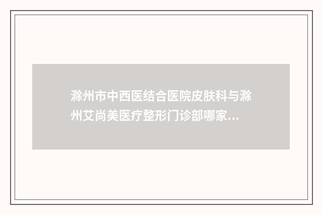 滁州市中西医结合医院皮肤科与滁州艾尚美医疗整形门诊部哪家好