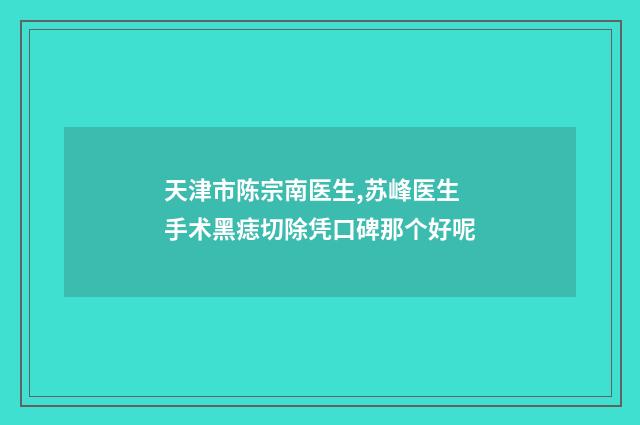 天津市陈宗南医生,苏峰医生手术黑痣切除凭口碑那个好呢