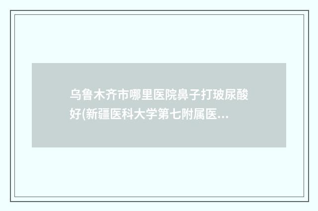 乌鲁木齐市哪里医院鼻子打玻尿酸好(新疆医科大学第七附属医院价格蛮实在)