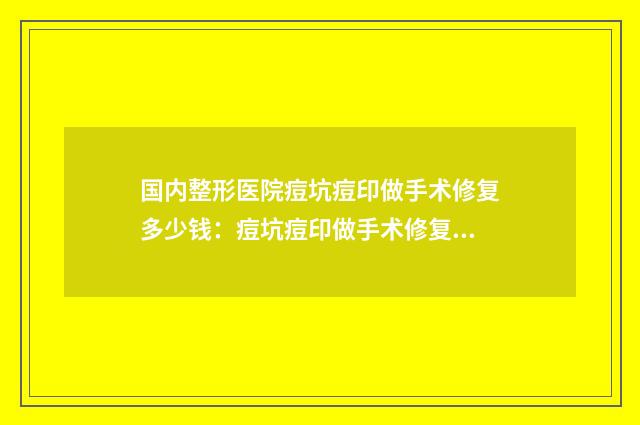 国内整形医院痘坑痘印做手术修复多少钱：痘坑痘印做手术修复医院50强都是技术流派