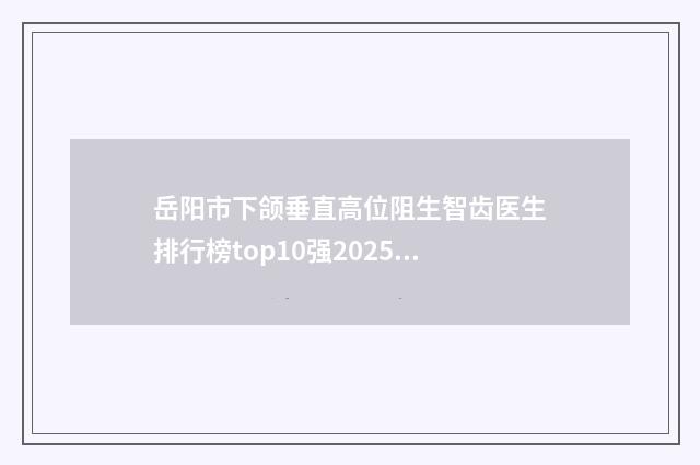 岳阳市下颌垂直高位阻生智齿医生排行榜top10强2025收官-岳阳市下颌垂直高位阻生智齿口腔医生