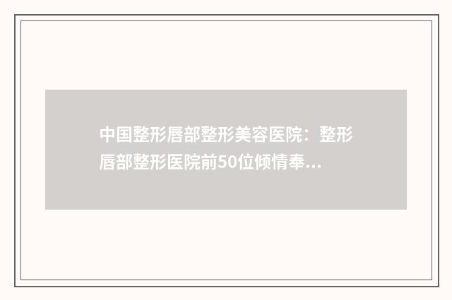 中国整形唇部整形美容医院：整形唇部整形医院前50位倾情奉献