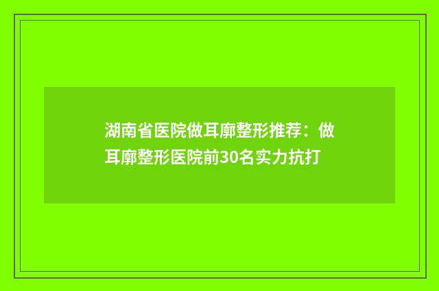 湖南省医院做耳廓整形推荐：做耳廓整形医院前30名实力抗打