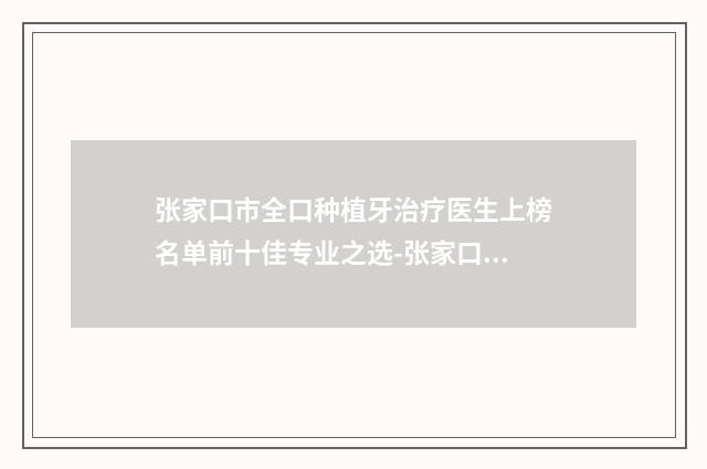 张家口市全口种植牙治疗医生上榜名单前十佳专业之选-张家口市全口种植牙治疗口腔医生
