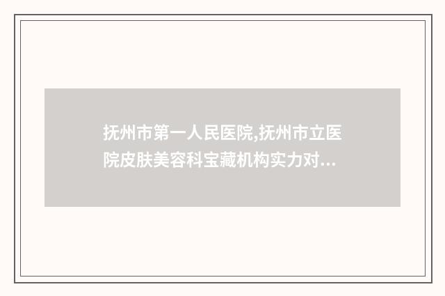 抚州市第一人民医院,抚州市立医院皮肤美容科宝藏机构实力对比
