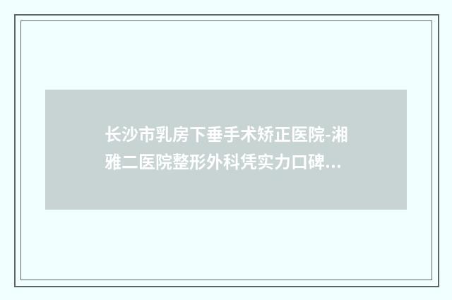 长沙市乳房下垂手术矫正医院-湘雅二医院整形外科凭实力口碑获得大众认可