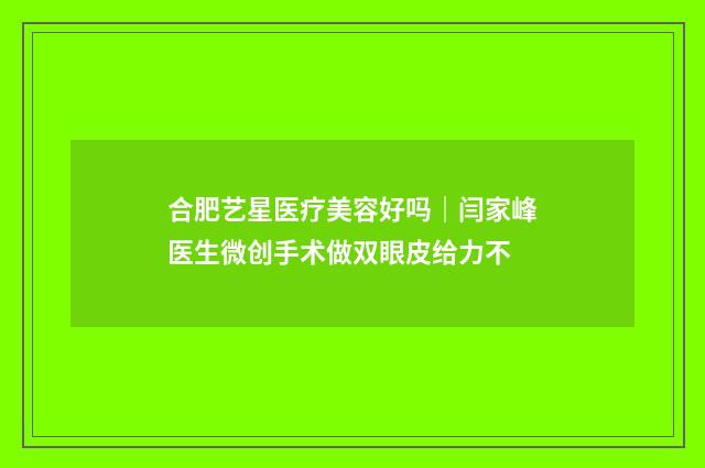 合肥艺星医疗美容好吗｜闫家峰医生微创手术做双眼皮给力不