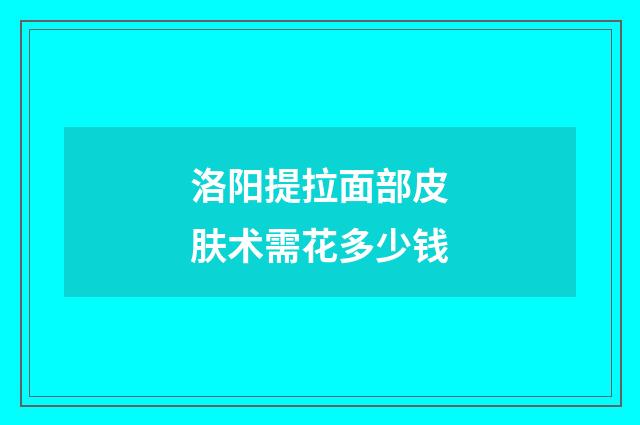 洛阳提拉面部皮肤术需花多少钱
