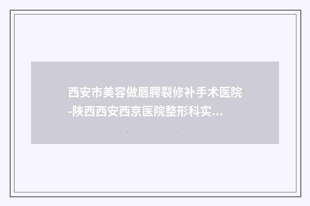 西安市美容做唇腭裂修补手术医院-陕西西安西京医院整形科实力稳中求胜