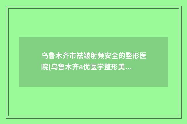 乌鲁木齐市祛皱射频安全的整形医院(乌鲁木齐a优医学整形美容整形必看的选择指南)