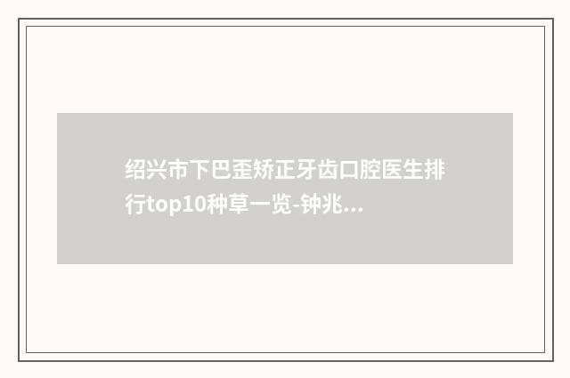绍兴市下巴歪矫正牙齿口腔医生排行top10种草一览-钟兆琪医生2025美容价格表在线查询