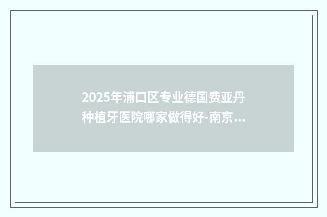 2025年浦口区专业德国费亚丹种植牙医院哪家做得好-南京固德口腔医院是当地人信赖的医美机构