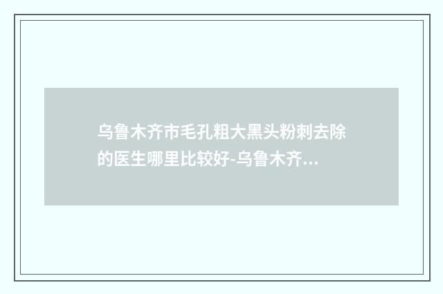 乌鲁木齐市毛孔粗大黑头粉刺去除的医生哪里比较好-乌鲁木齐市毛孔粗大黑头粉刺去除专家排名榜十强较新排名