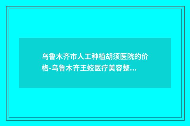 乌鲁木齐市人工种植胡须医院的价格-乌鲁木齐王蛟医疗美容整形价格费用爆出