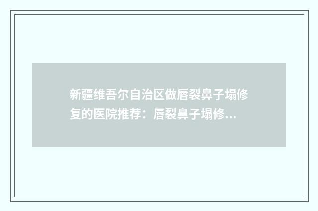 新疆维吾尔自治区做唇裂鼻子塌修复的医院推荐：唇裂鼻子塌修复医院top30自查
