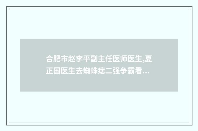 合肥市赵李平副主任医师医生,夏正国医生去蜘蛛痣二强争霸看你选哪个