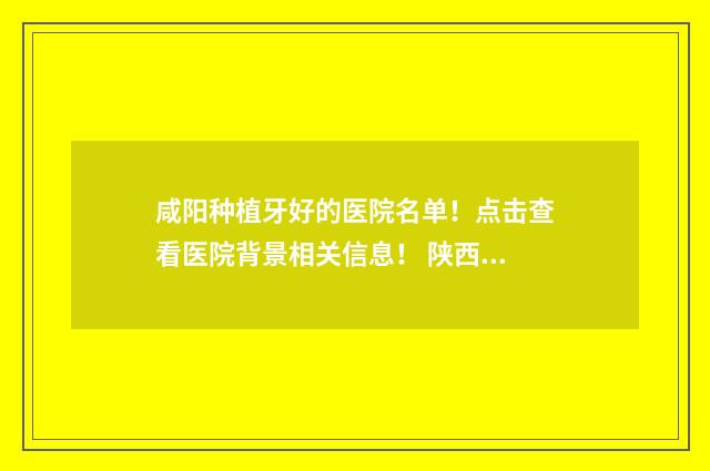 咸阳种植牙好的医院名单！点击查看医院背景相关信息！ 陕西种植牙