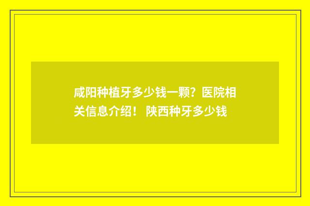咸阳种植牙多少钱一颗？医院相关信息介绍！ 陕西种牙多少钱