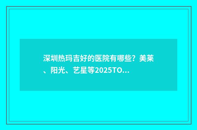 深圳热玛吉好的医院有哪些?美莱、阳光、艺星等2025TOP医院实力测评! 深圳热玛吉的价格是多少