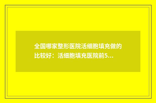 全国哪家整形医院活细胞填充做的比较好：活细胞填充医院前50名是哪几家