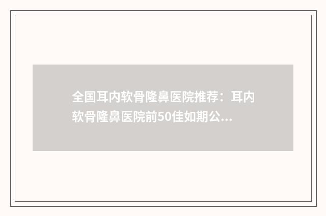全国耳内软骨隆鼻医院推荐：耳内软骨隆鼻医院前50佳如期公布
