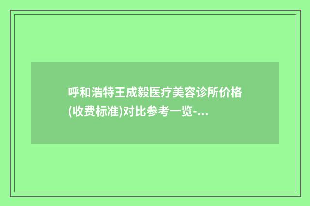 呼和浩特王成毅医疗美容诊所价格(收费标准)对比参考一览-王成毅医生简介